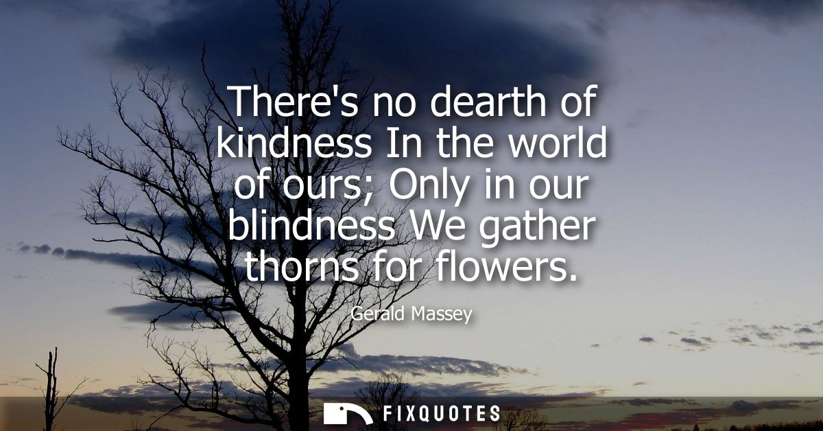 Theres no dearth of kindness In the world of ours Only in our blindness We gather thorns for flowers