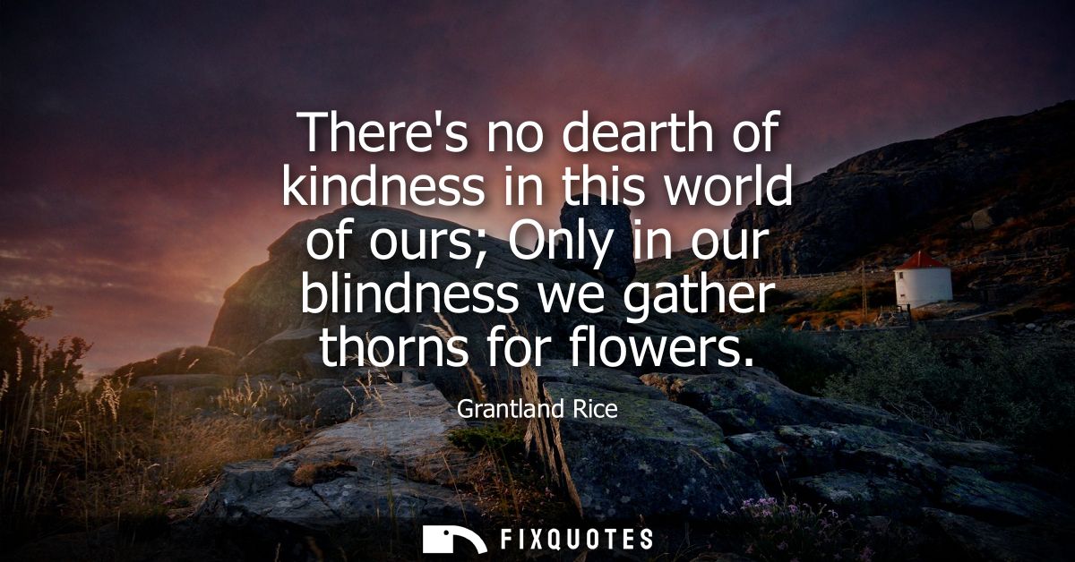 Theres no dearth of kindness in this world of ours Only in our blindness we gather thorns for flowers