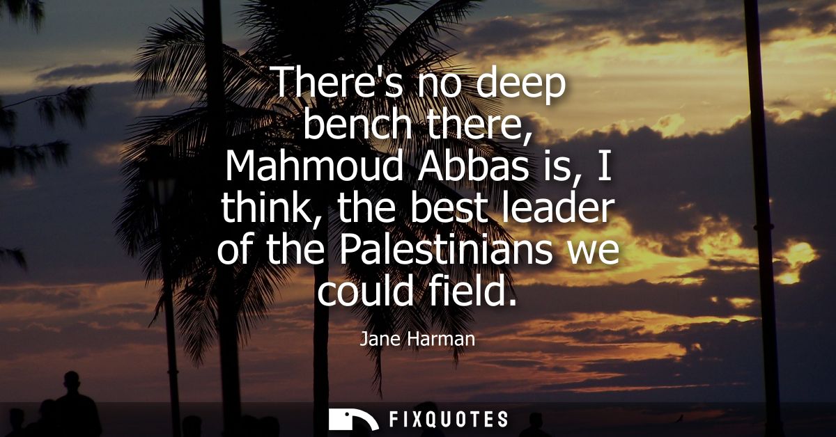 Theres no deep bench there, Mahmoud Abbas is, I think, the best leader of the Palestinians we could field
