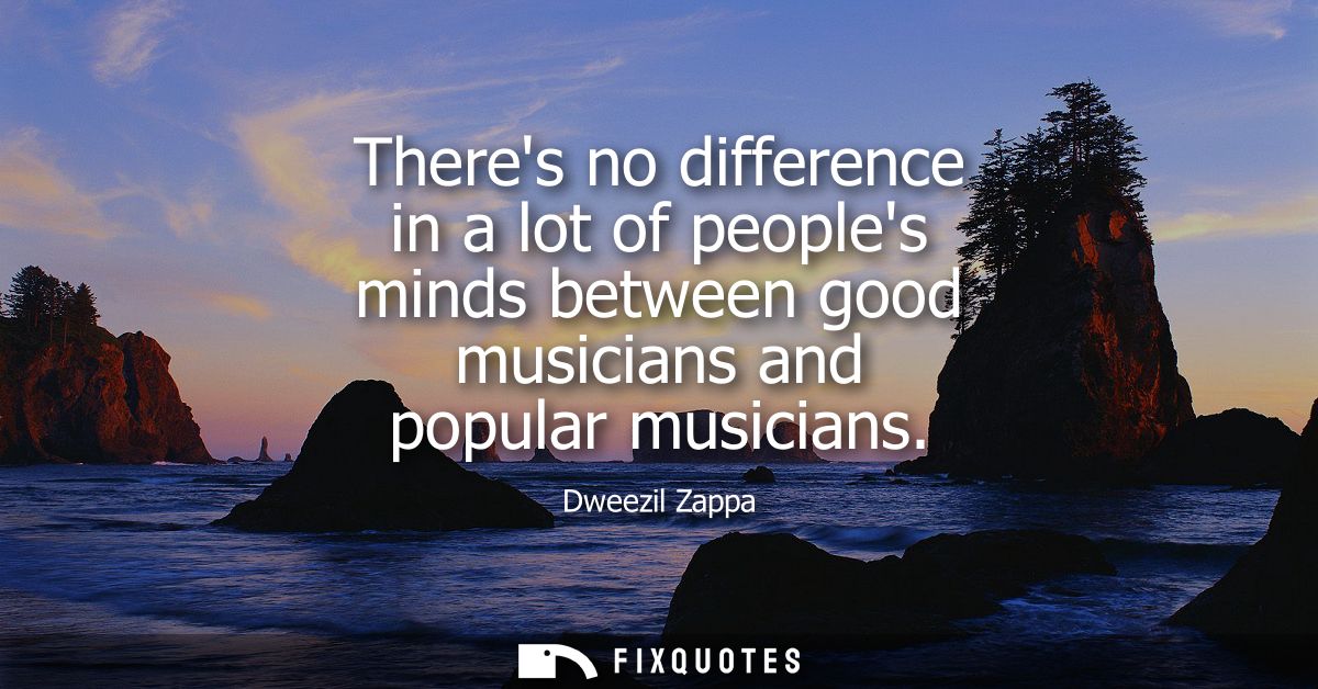 Theres no difference in a lot of peoples minds between good musicians and popular musicians