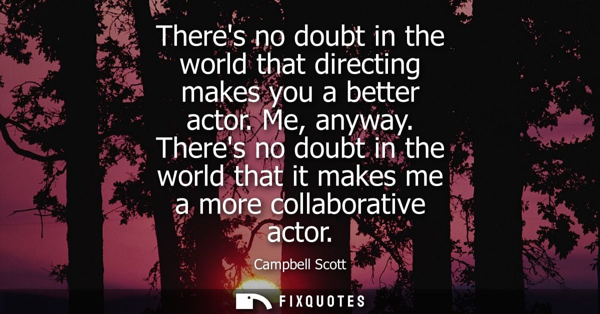 Theres no doubt in the world that directing makes you a better actor. Me, anyway. Theres no doubt in the world that it m