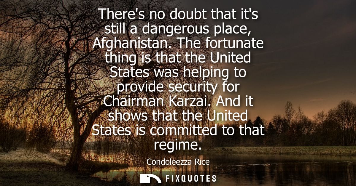 Theres no doubt that its still a dangerous place, Afghanistan. The fortunate thing is that the United States was helping
