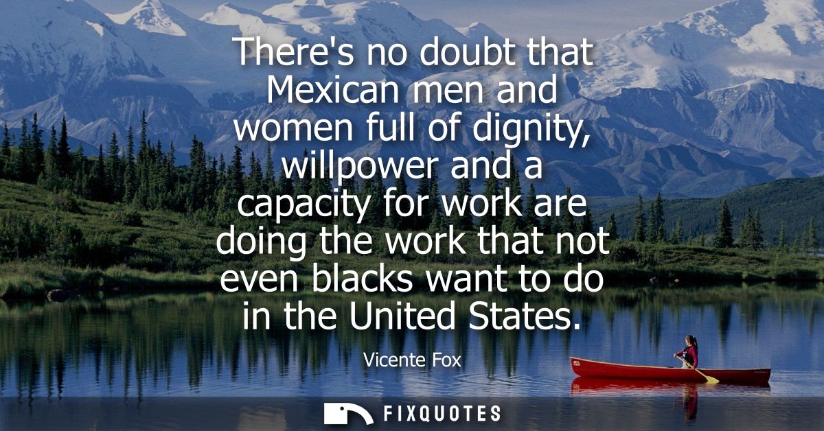 Theres no doubt that Mexican men and women full of dignity, willpower and a capacity for work are doing the work that no
