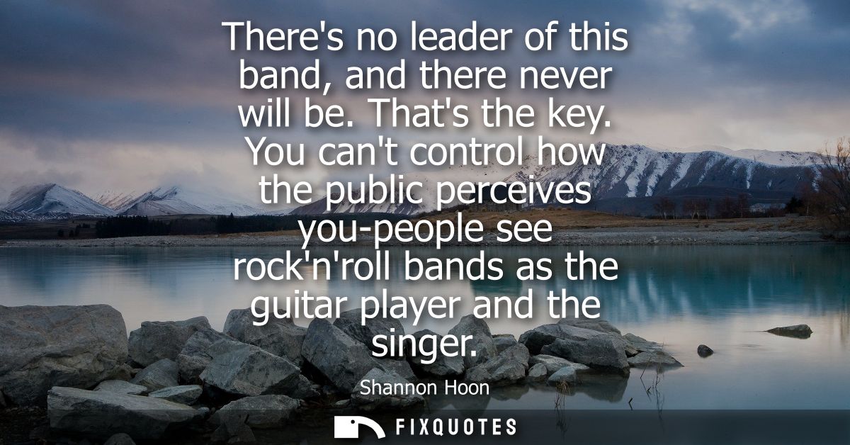 Theres no leader of this band, and there never will be. Thats the key. You cant control how the public perceives you-peo