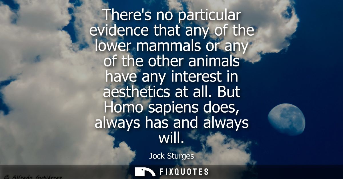 Theres no particular evidence that any of the lower mammals or any of the other animals have any interest in aesthetics 