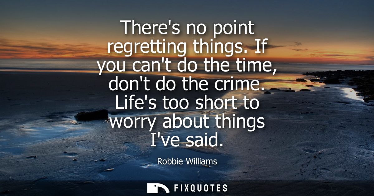 Theres no point regretting things. If you cant do the time, dont do the crime. Lifes too short to worry about things Ive
