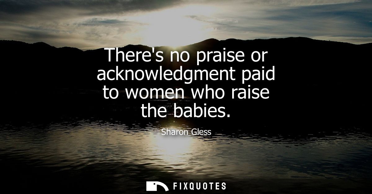 Theres no praise or acknowledgment paid to women who raise the babies