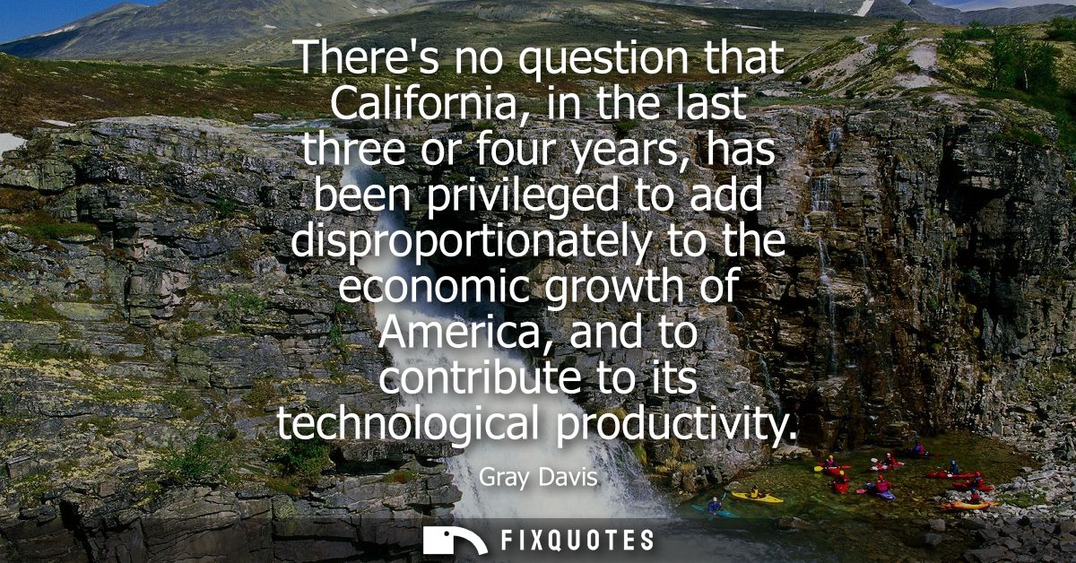 Theres no question that California, in the last three or four years, has been privileged to add disproportionately to th