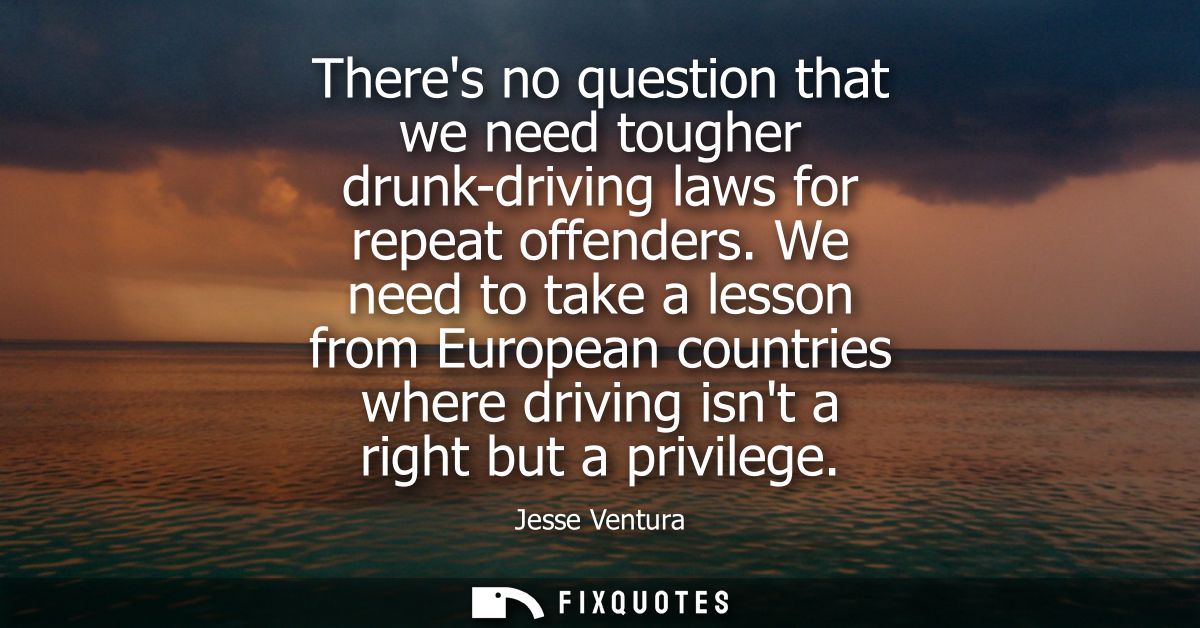 Theres no question that we need tougher drunk-driving laws for repeat offenders. We need to take a lesson from European 