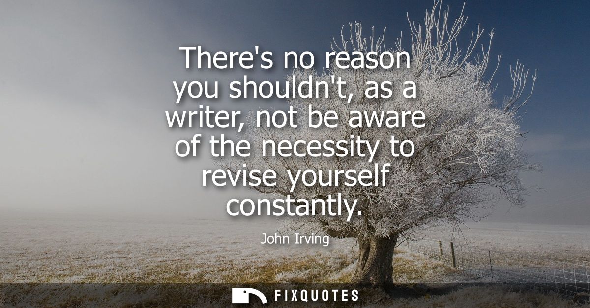 Theres no reason you shouldnt, as a writer, not be aware of the necessity to revise yourself constantly