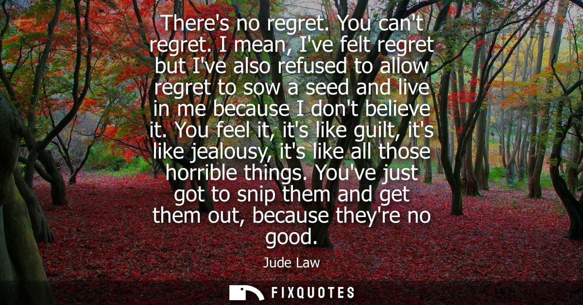 Theres no regret. You cant regret. I mean, Ive felt regret but Ive also refused to allow regret to sow a seed and live i