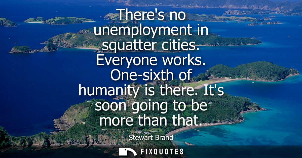 Theres no unemployment in squatter cities. Everyone works. One-sixth of humanity is there. Its soon going to be more tha
