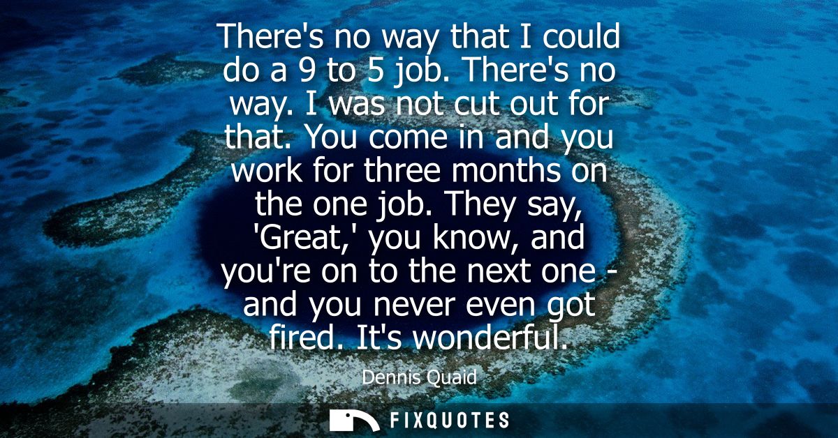 Theres no way that I could do a 9 to 5 job. Theres no way. I was not cut out for that. You come in and you work for thre