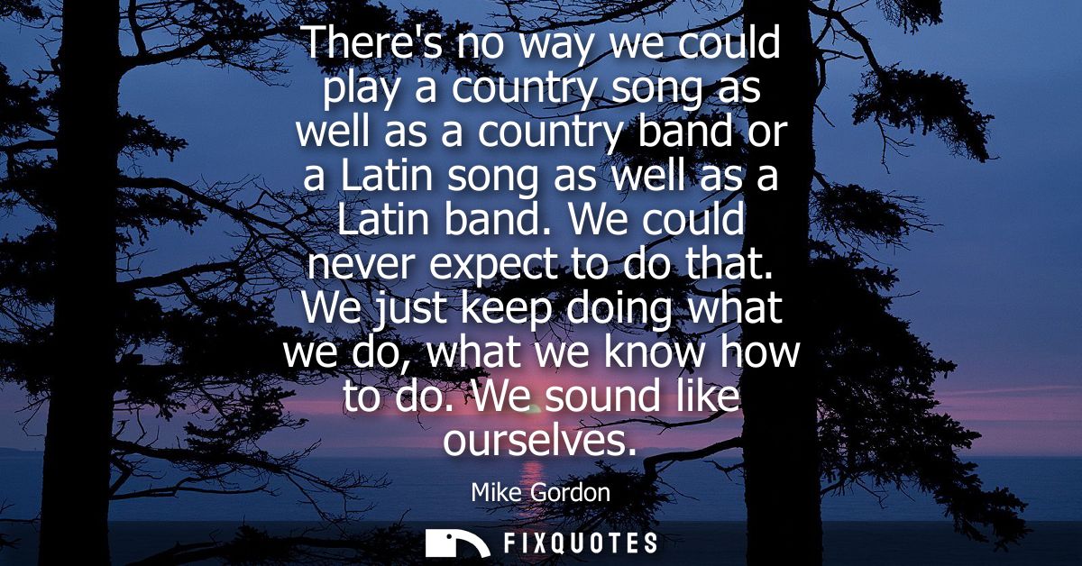 Theres no way we could play a country song as well as a country band or a Latin song as well as a Latin band. We could n