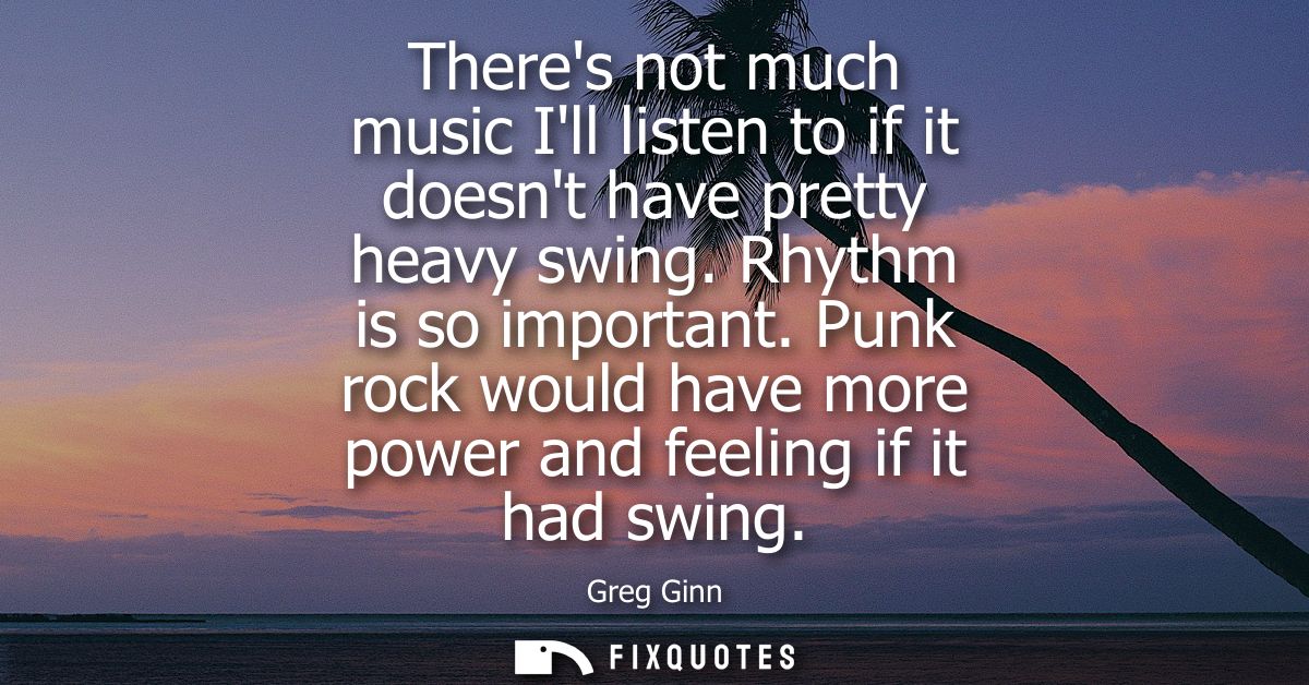 Theres not much music Ill listen to if it doesnt have pretty heavy swing. Rhythm is so important. Punk rock would have m