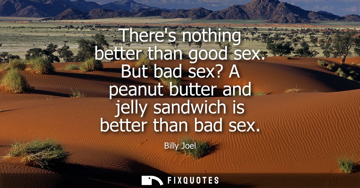 Theres nothing better than good sex. But bad sex? A peanut butter and jelly sandwich is better than bad sex