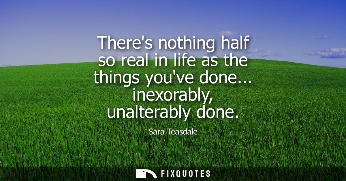Theres nothing half so real in life as the things youve done... inexorably, unalterably done