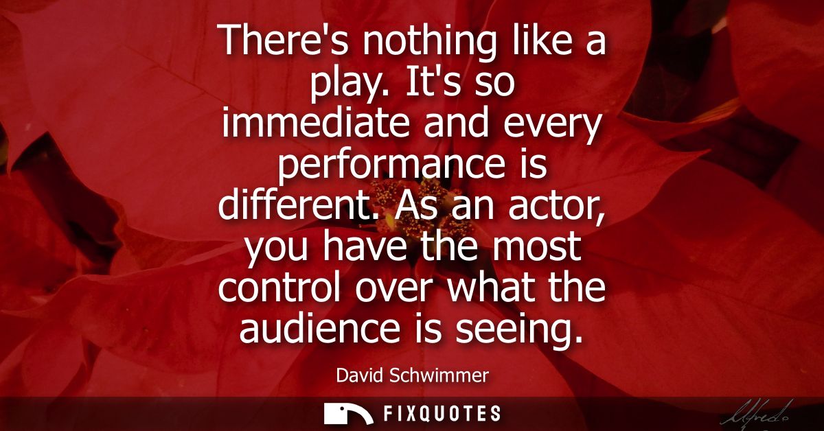 Theres nothing like a play. Its so immediate and every performance is different. As an actor, you have the most control 