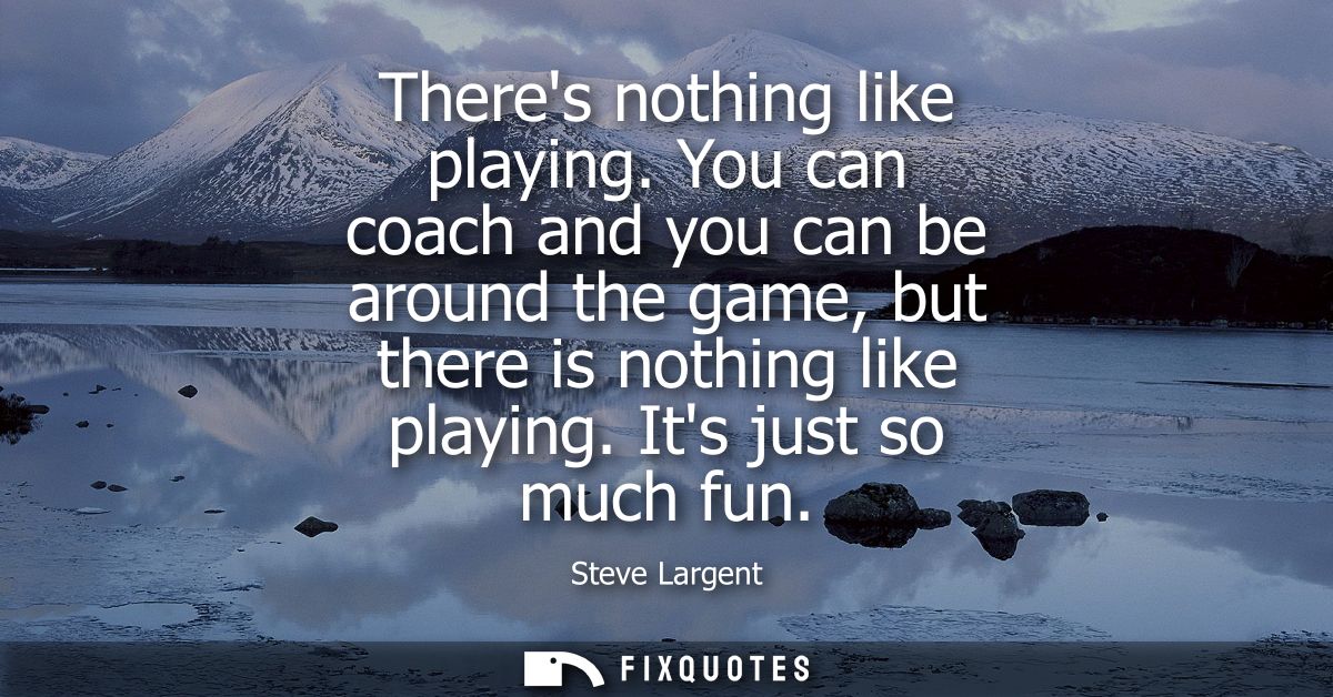 Theres nothing like playing. You can coach and you can be around the game, but there is nothing like playing. Its just s
