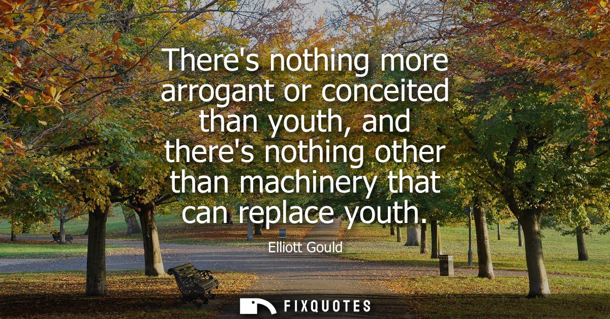 Theres nothing more arrogant or conceited than youth, and theres nothing other than machinery that can replace youth