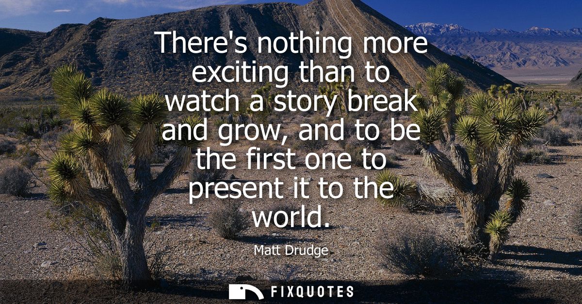 Theres nothing more exciting than to watch a story break and grow, and to be the first one to present it to the world
