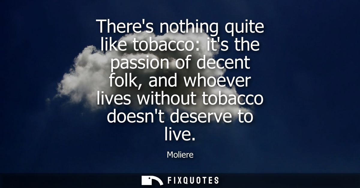 Theres nothing quite like tobacco: its the passion of decent folk, and whoever lives without tobacco doesnt deserve to l
