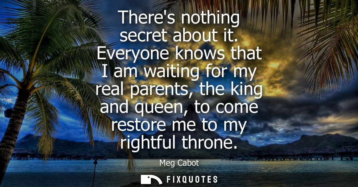 Theres nothing secret about it. Everyone knows that I am waiting for my real parents, the king and queen, to come restor