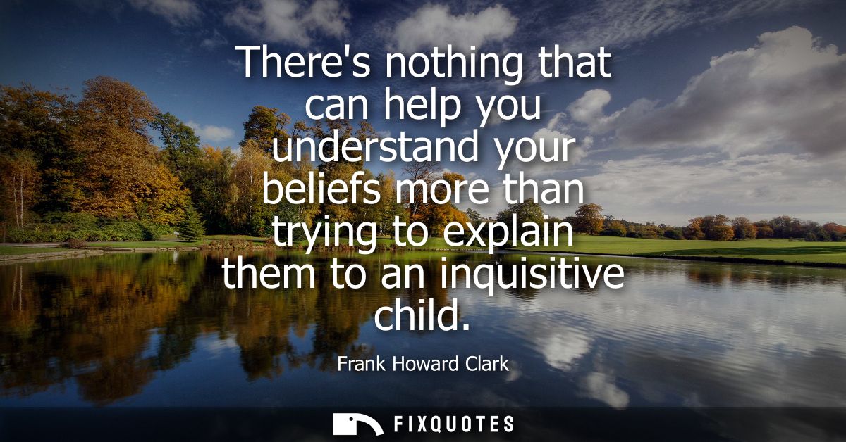 Theres nothing that can help you understand your beliefs more than trying to explain them to an inquisitive child