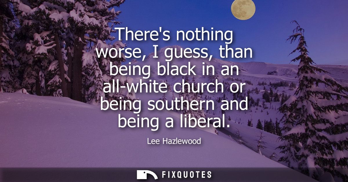 Theres nothing worse, I guess, than being black in an all-white church or being southern and being a liberal