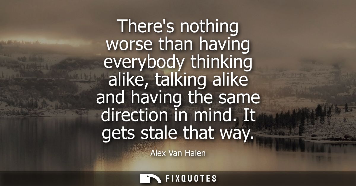 Theres nothing worse than having everybody thinking alike, talking alike and having the same direction in mind. It gets 