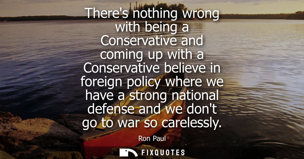 Theres nothing wrong with being a Conservative and coming up with a Conservative believe in foreign policy where we have