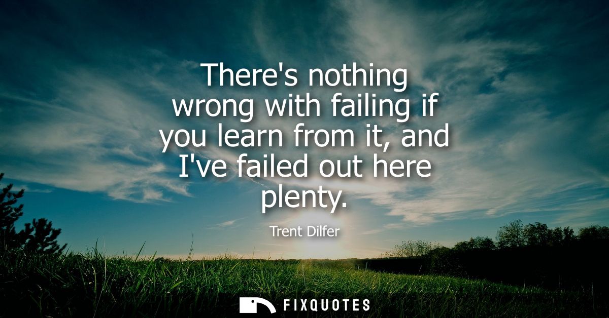 Theres nothing wrong with failing if you learn from it, and Ive failed out here plenty