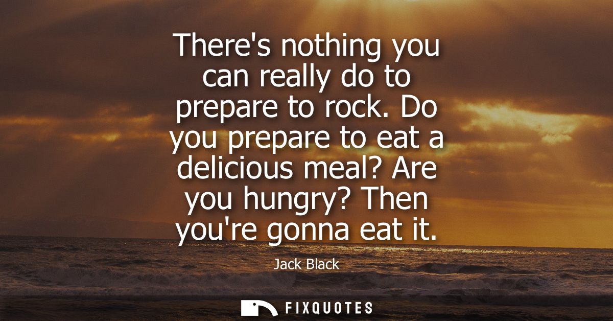 Theres nothing you can really do to prepare to rock. Do you prepare to eat a delicious meal? Are you hungry? Then youre 