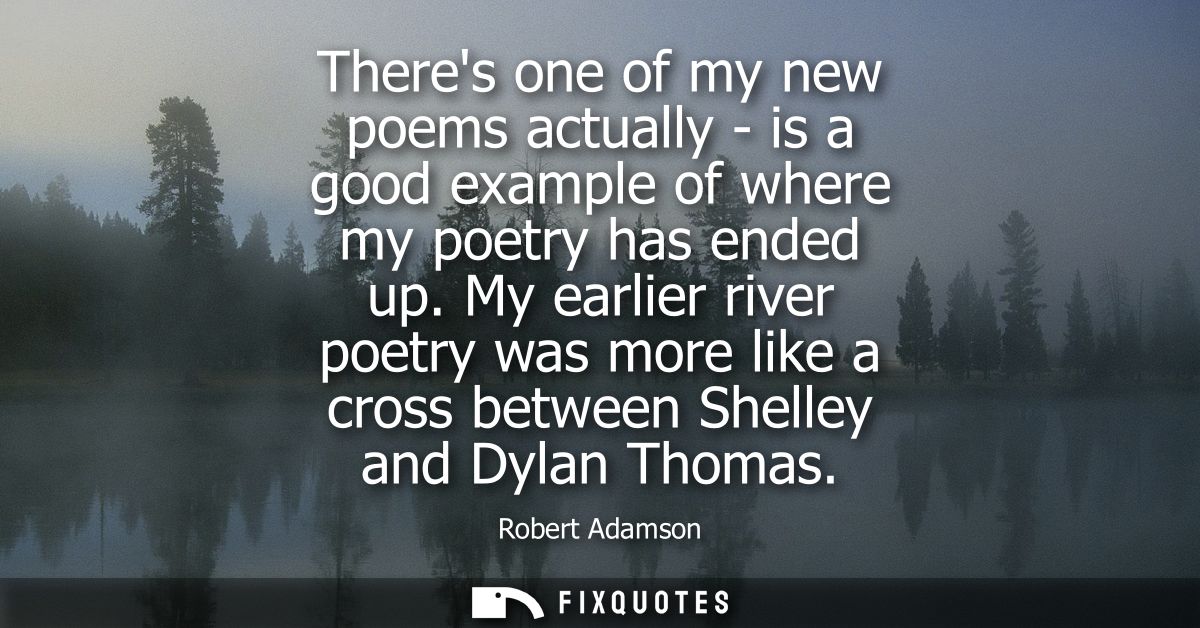 Theres one of my new poems actually - is a good example of where my poetry has ended up. My earlier river poetry was mor