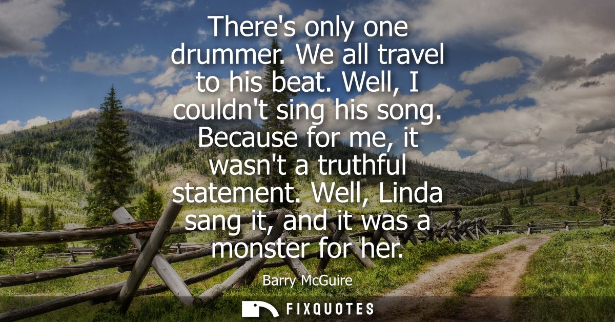 Theres only one drummer. We all travel to his beat. Well, I couldnt sing his song. Because for me, it wasnt a truthful s
