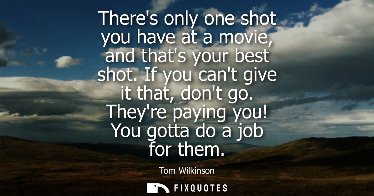 Theres only one shot you have at a movie, and thats your best shot. If you cant give it that, dont go. Theyre paying you