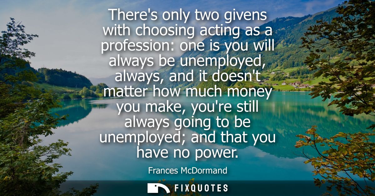 Theres only two givens with choosing acting as a profession: one is you will always be unemployed, always, and it doesnt