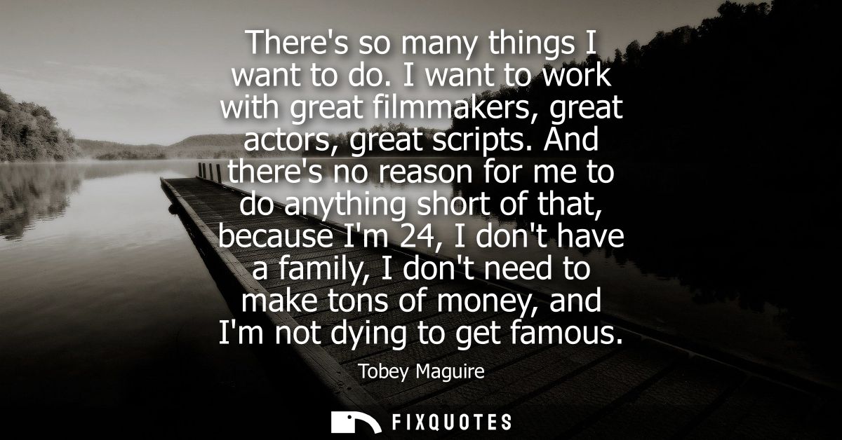 Theres so many things I want to do. I want to work with great filmmakers, great actors, great scripts.