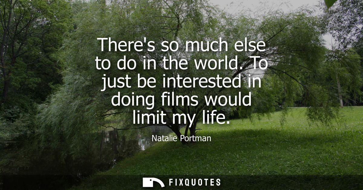 Theres so much else to do in the world. To just be interested in doing films would limit my life