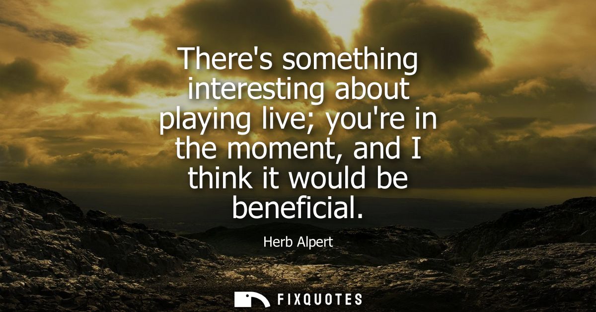 Theres something interesting about playing live youre in the moment, and I think it would be beneficial