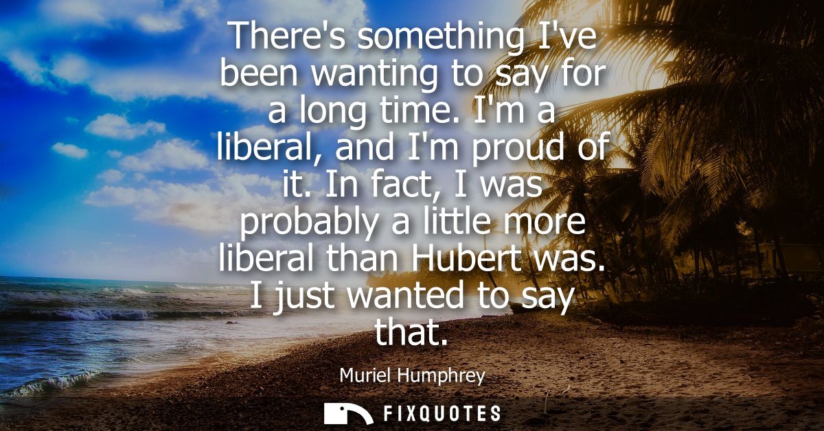 Theres something Ive been wanting to say for a long time. Im a liberal, and Im proud of it. In fact, I was probably a li