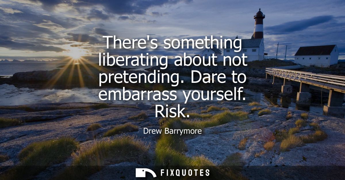 Theres something liberating about not pretending. Dare to embarrass yourself. Risk