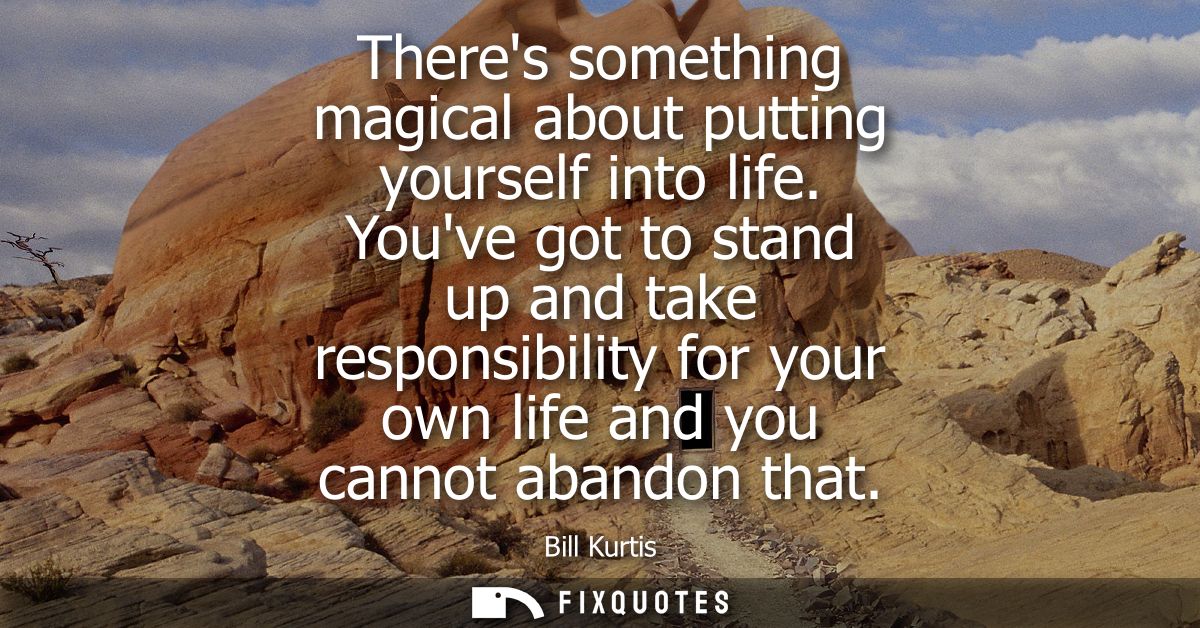 Theres something magical about putting yourself into life. Youve got to stand up and take responsibility for your own li