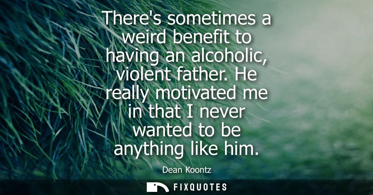 Theres sometimes a weird benefit to having an alcoholic, violent father. He really motivated me in that I never wanted t