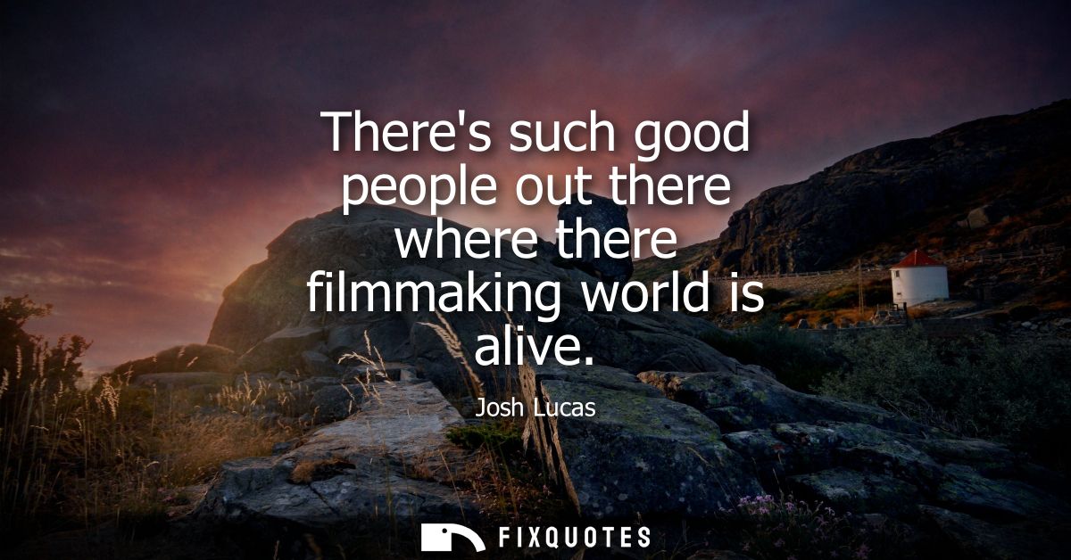 Theres such good people out there where there filmmaking world is alive