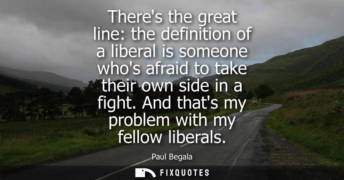 Theres the great line: the definition of a liberal is someone whos afraid to take their own side in a fight. And thats m