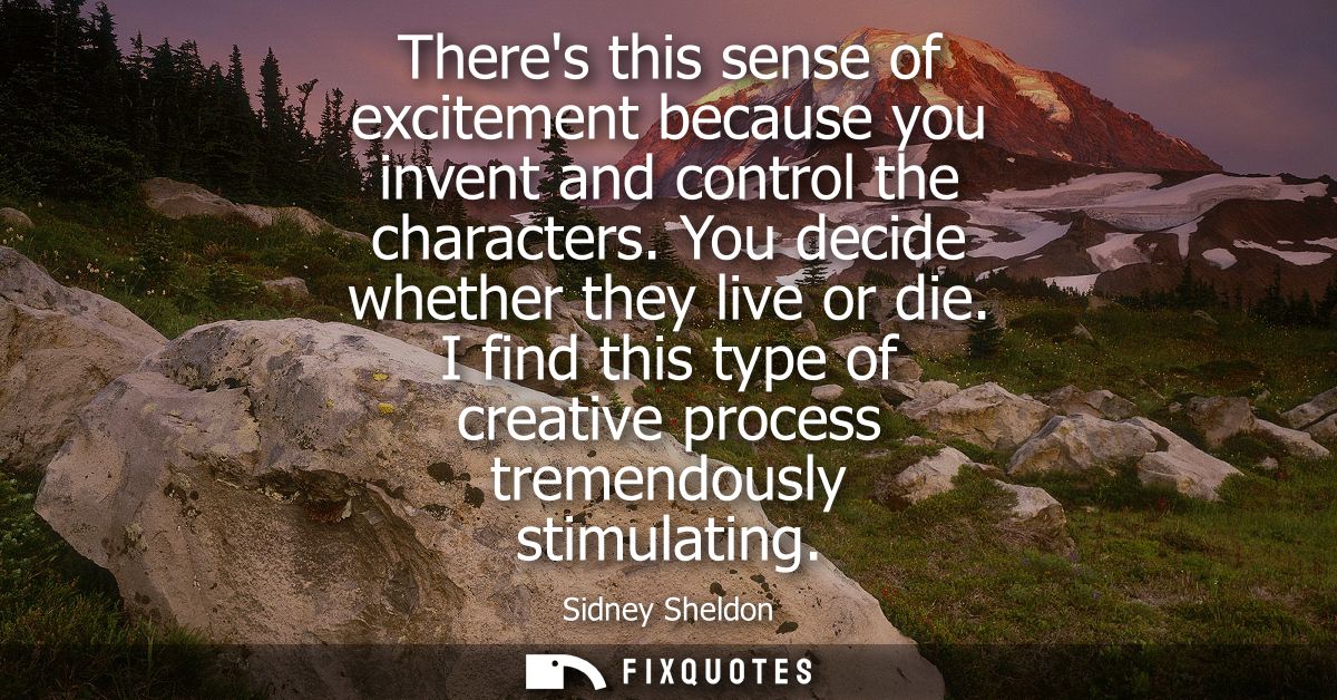 Theres this sense of excitement because you invent and control the characters. You decide whether they live or die.