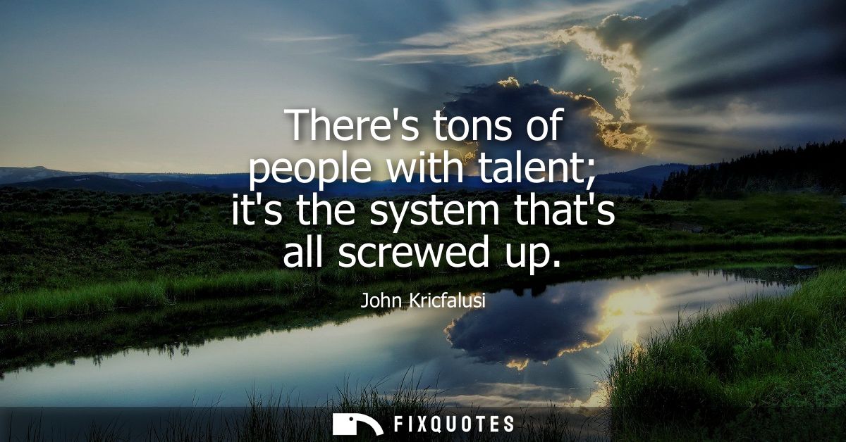 Theres tons of people with talent its the system thats all screwed up