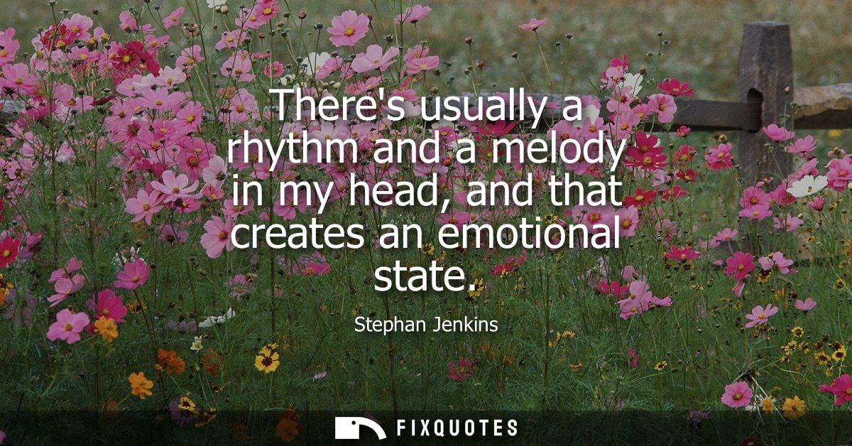 Theres usually a rhythm and a melody in my head, and that creates an emotional state