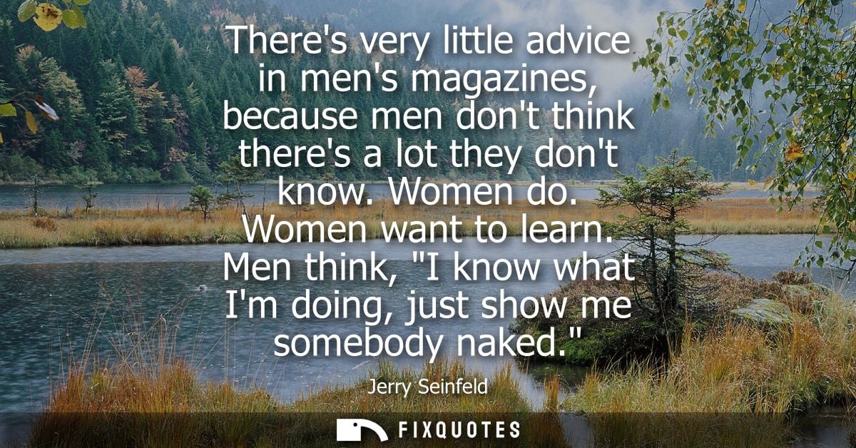 Theres very little advice in mens magazines, because men dont think theres a lot they dont know. Women do. Women want to